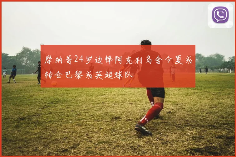 摩纳哥24岁边锋阿克利乌舍今夏或转会巴黎或英超球队