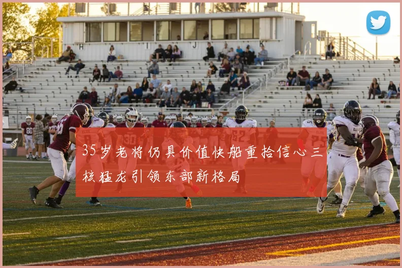 35岁老将仍具价值快船重拾信心三核猛龙引领东部新格局