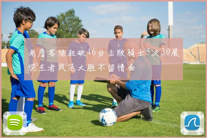 老詹客场狂砍46分击败骑士5次30展现王者风范大胜不留情面