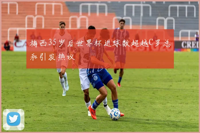 梅西35岁后世界杯进球数超越C罗总和引发热议