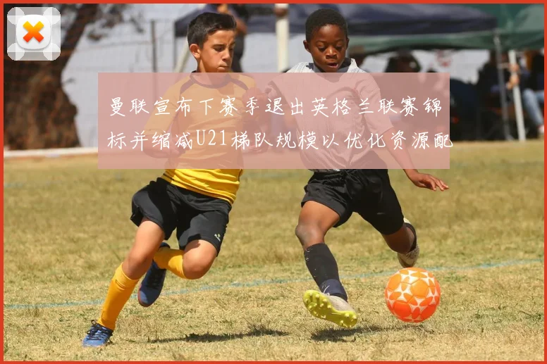 曼联宣布下赛季退出英格兰联赛锦标并缩减U21梯队规模以优化资源配置
