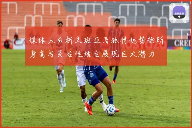 媒体人分析文班亚马独特优势徐昕身高与灵活性结合展现巨大潜力