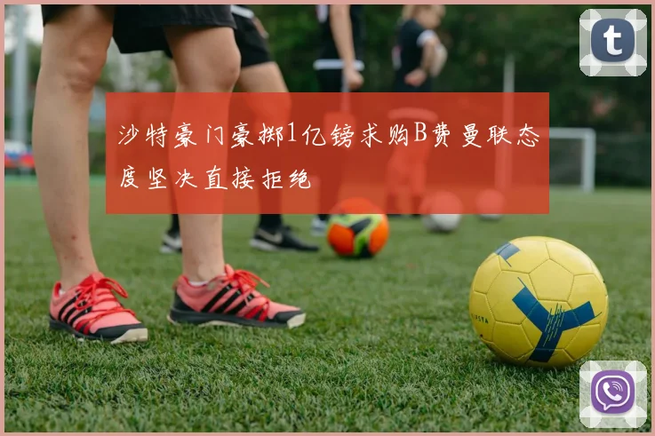沙特豪门豪掷1亿镑求购B费曼联态度坚决直接拒绝