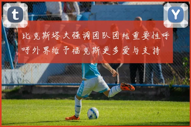 比克斯塔夫强调团队团结重要性呼吁外界给予福克斯更多爱与支持