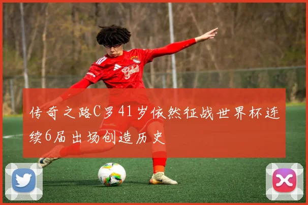传奇之路C罗41岁依然征战世界杯连续6届出场创造历史