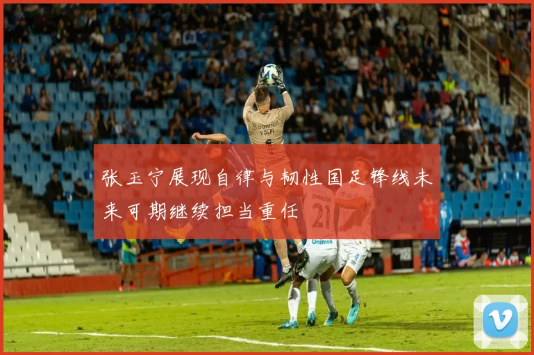 张玉宁展现自律与韧性国足锋线未来可期继续担当重任