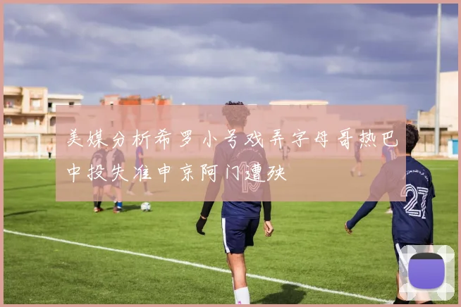 美媒分析希罗小号戏弄字母哥热巴中投失准申京阿门遭殃