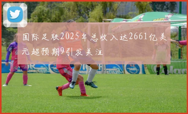 国际足联2025年总收入达2661亿美元超预期9引发关注