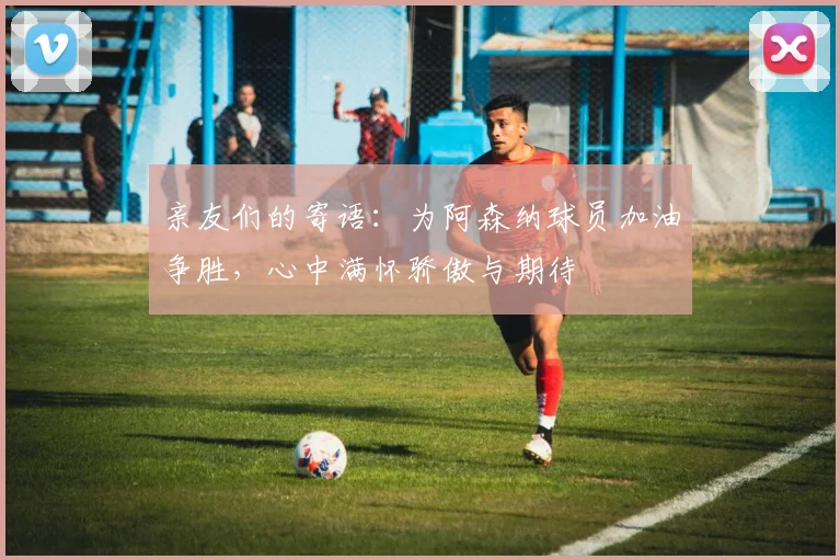 亲友们的寄语：为阿森纳球员加油争胜，心中满怀骄傲与期待