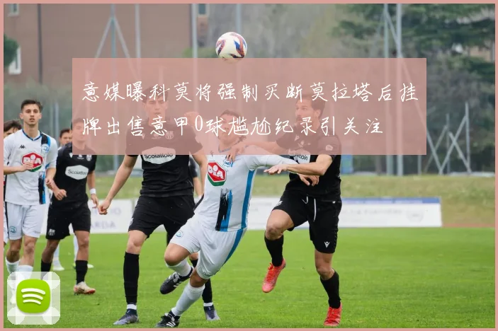 意媒曝科莫将强制买断莫拉塔后挂牌出售意甲0球尴尬纪录引关注