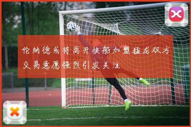 伦纳德或将离开快船加盟猛龙双方交易意愿强烈引发关注