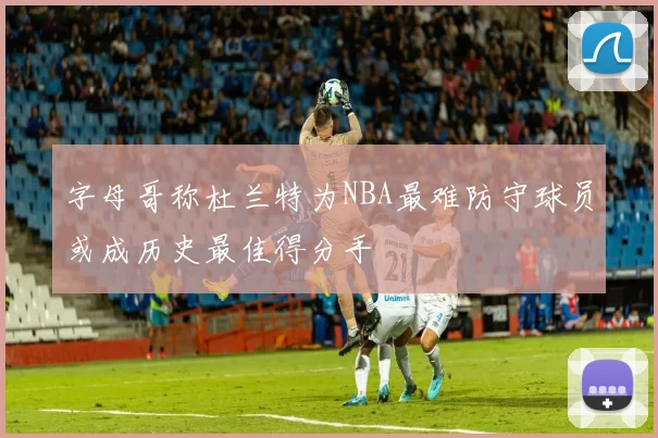 字母哥称杜兰特为NBA最难防守球员或成历史最佳得分手