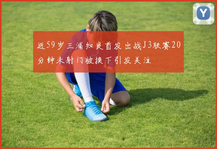 近59岁三浦知良首发出战J3联赛20分钟未射门被换下引发关注