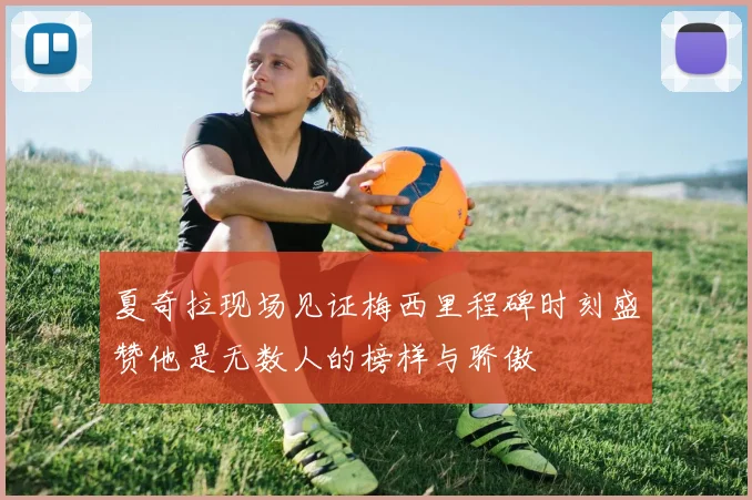 夏奇拉现场见证梅西里程碑时刻盛赞他是无数人的榜样与骄傲