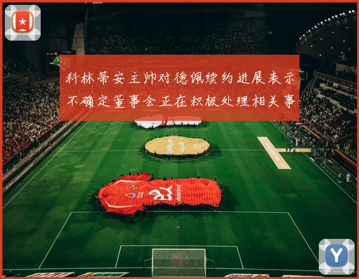 科林蒂安主帅对德佩续约进展表示不确定董事会正在积极处理相关事宜
